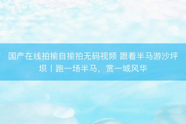国产在线拍揄自揄拍无码视频 跟着半马游沙坪坝丨跑一场半马，赏一城风华