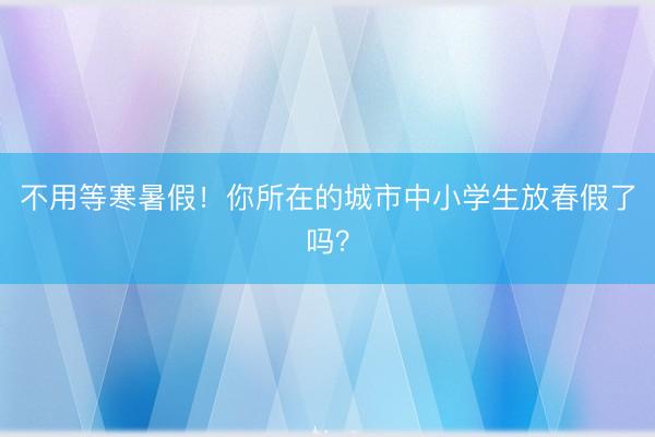 不用等寒暑假！你所在的城市中小学生放春假了吗？