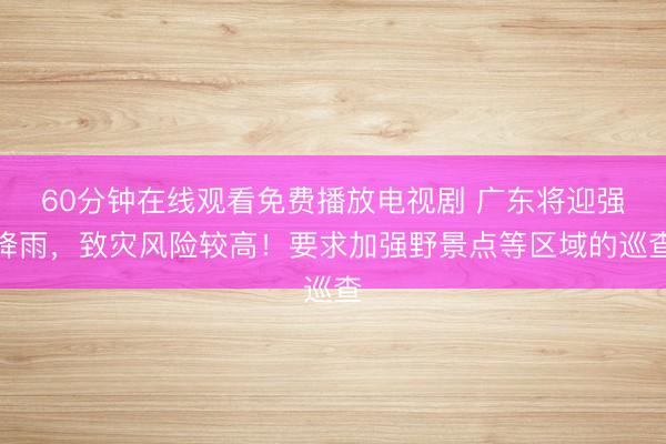 60分钟在线观看免费播放电视剧 广东将迎强降雨，致灾风险较高！要求加强野景点等区域的巡查
