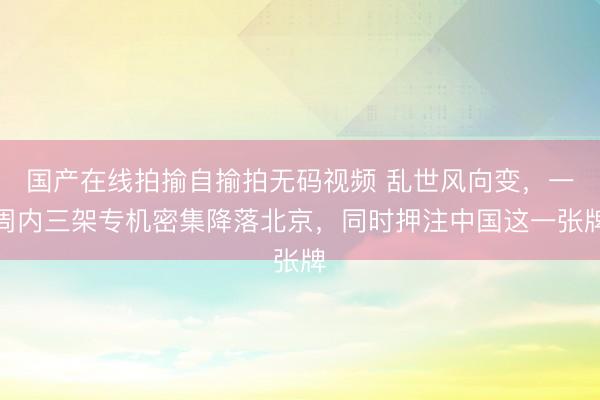 国产在线拍揄自揄拍无码视频 乱世风向变，一周内三架专机密集降落北京，同时押注中国这一张牌