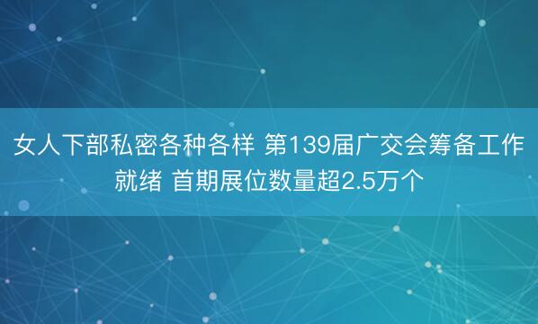 女人下部私密各种各样 第139届广交会筹备工作就绪 首期展位数量超2.5万个