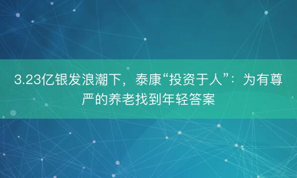 3.23亿银发浪潮下，泰康“投资于人”：为有尊严的养老找到年轻答案