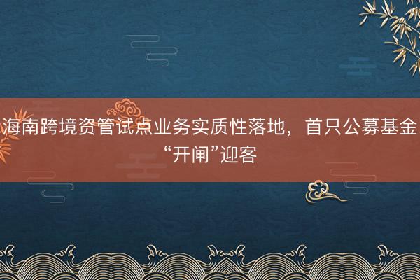 海南跨境资管试点业务实质性落地，首只公募基金“开闸”迎客