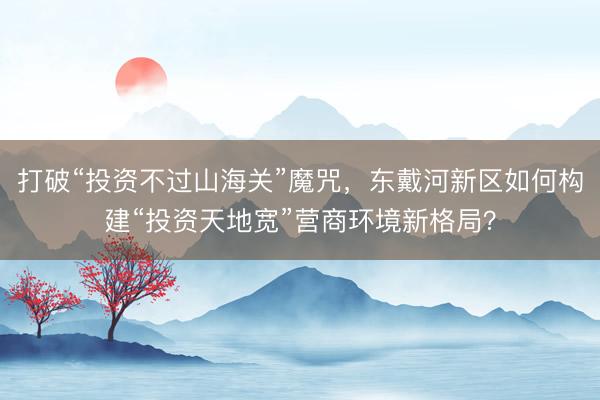 打破“投资不过山海关”魔咒，东戴河新区如何构建“投资天地宽”营商环境新格局？
