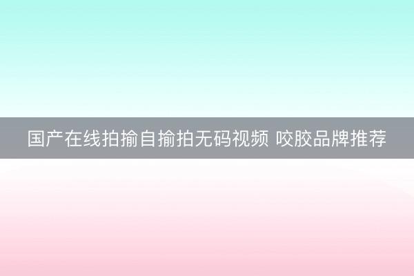国产在线拍揄自揄拍无码视频 咬胶品牌推荐