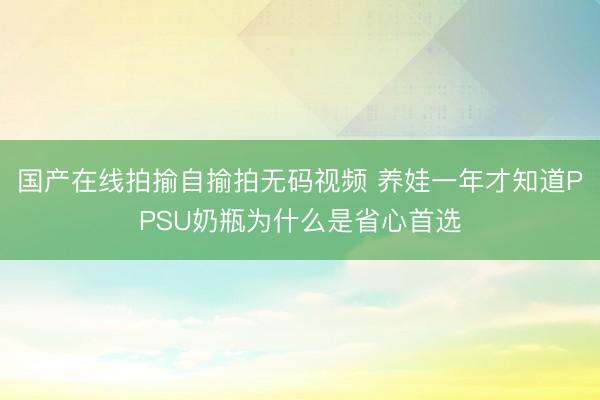 国产在线拍揄自揄拍无码视频 养娃一年才知道PPSU奶瓶为什么是省心首选