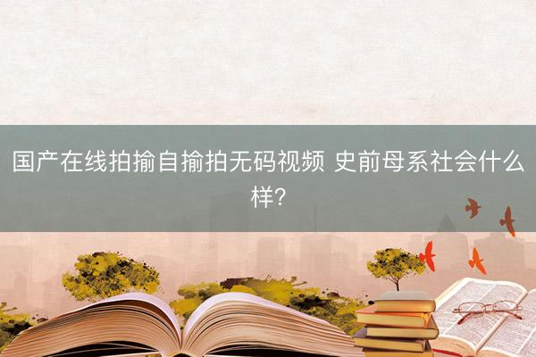 国产在线拍揄自揄拍无码视频 史前母系社会什么样？