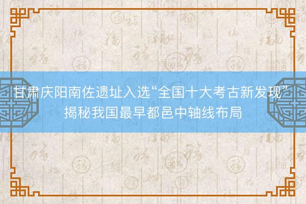甘肃庆阳南佐遗址入选“全国十大考古新发现” 揭秘我国最早都邑中轴线布局