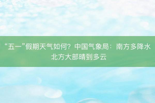 “五一”假期天气如何？中国气象局：南方多降水 北方大部晴到多云