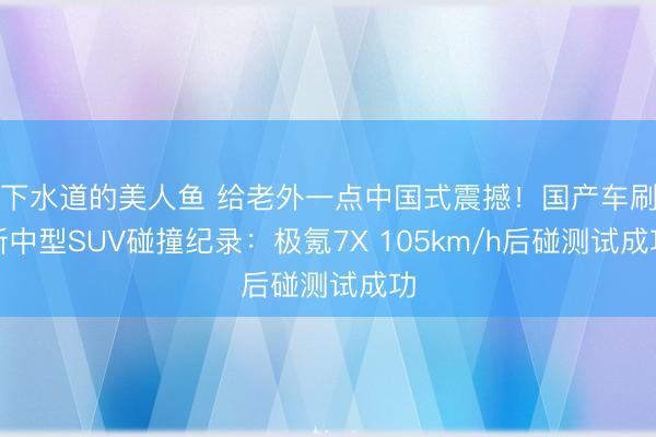 下水道的美人鱼 给老外一点中国式震撼！国产车刷新中型SUV碰撞纪录：极氪7X 105km/h后碰测试成功