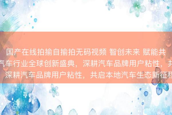 国产在线拍揄自揄拍无码视频 智创未来 赋能共生｜美团亮相 2026 汽车行业全球创新盛典，深耕汽车品牌用户粘性，共启本地汽车生态新征程