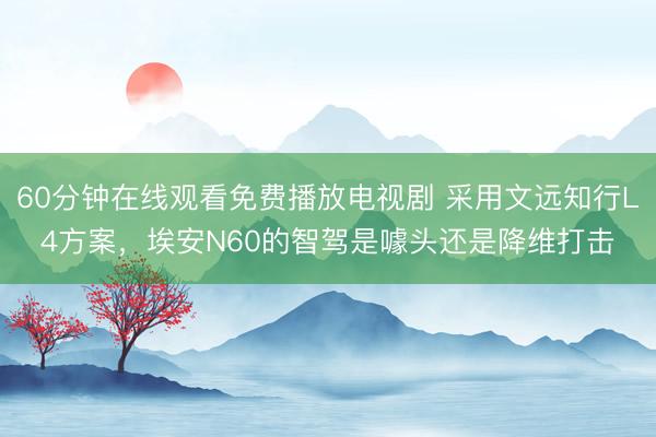 60分钟在线观看免费播放电视剧 采用文远知行L4方案，埃安N60的智驾是噱头还是降维打击