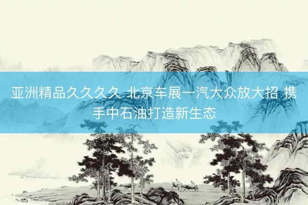 亚洲精品久久久久 北京车展一汽大众放大招 携手中石油打造新生态