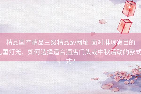 精品国产精品三级精品av网址 面对琳琅满目的儿童灯笼，如何选择适合酒店门头或中秋活动的款式？