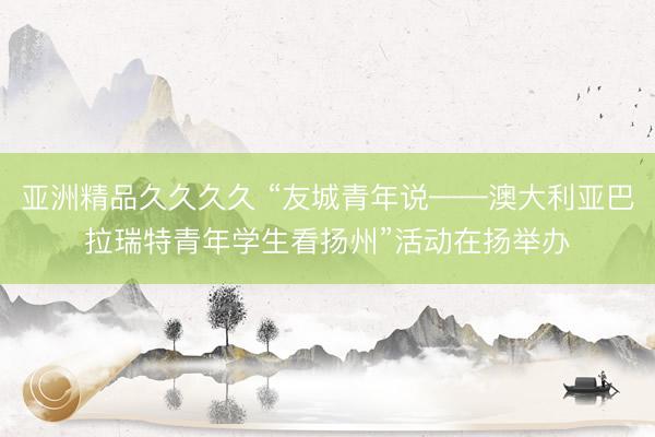 亚洲精品久久久久 “友城青年说——澳大利亚巴拉瑞特青年学生看扬州”活动在扬举办