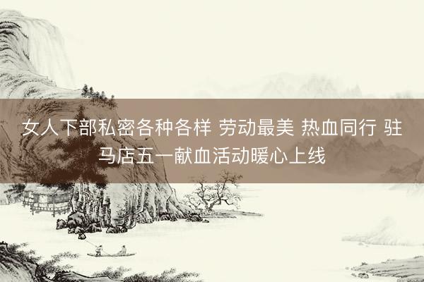 女人下部私密各种各样 劳动最美 热血同行 驻马店五一献血活动暖心上线