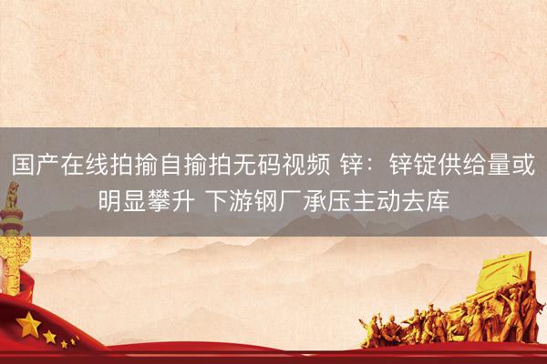 国产在线拍揄自揄拍无码视频 锌：锌锭供给量或明显攀升 下游钢厂承压主动去库
