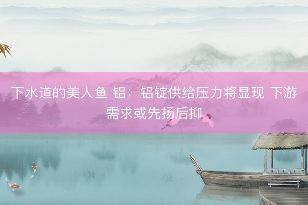 下水道的美人鱼 铝：铝锭供给压力将显现 下游需求或先扬后抑