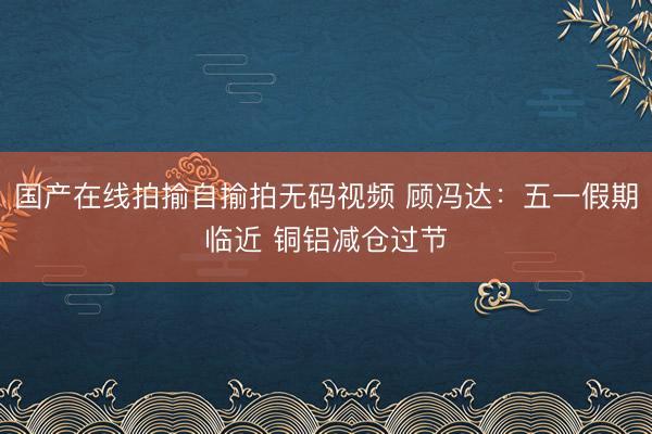 国产在线拍揄自揄拍无码视频 顾冯达：五一假期临近 铜铝减仓过节