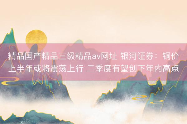 精品国产精品三级精品av网址 银河证券：铜价上半年或将震荡上行 二季度有望创下年内高点