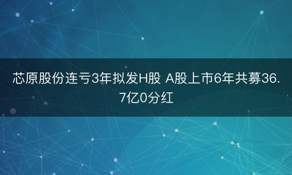 芯原股份连亏3年拟发H股 A股上市6年共募36.7亿0分红