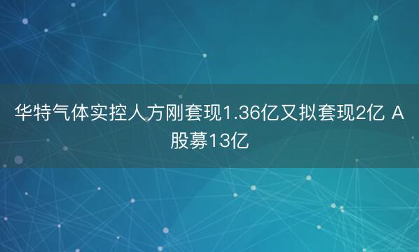 华特气体实控人方刚套现1.36亿又拟套现2亿 A股募13亿