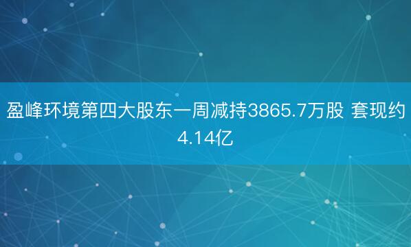 盈峰环境第四大股东一周减持3865.7万股 套现约4.14亿