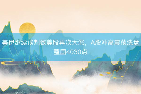 美伊继续谈判致美股再次大涨，A股冲高震荡洗盘整固4030点