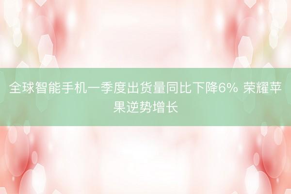 全球智能手机一季度出货量同比下降6% 荣耀苹果逆势增长