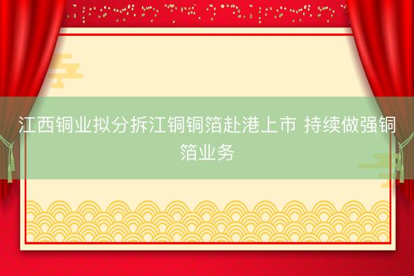 江西铜业拟分拆江铜铜箔赴港上市 持续做强铜箔业务