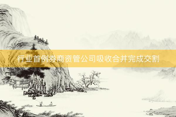 行业首例券商资管公司吸收合并完成交割