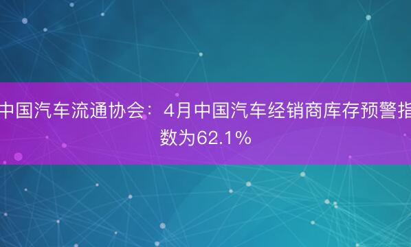 中国汽车流通协会：4月中国汽车经销商库存预警指数为62.1%