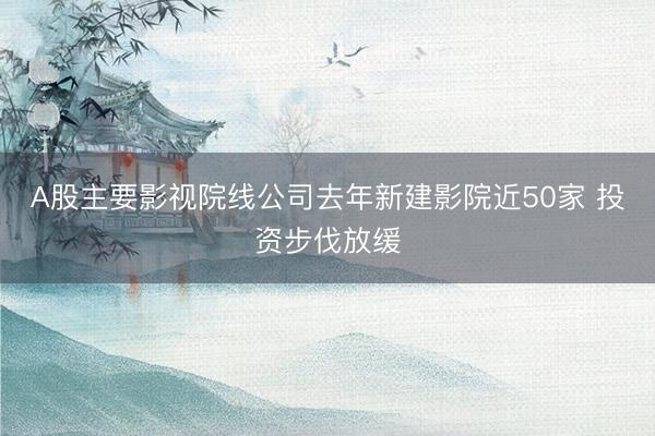 A股主要影视院线公司去年新建影院近50家 投资步伐放缓