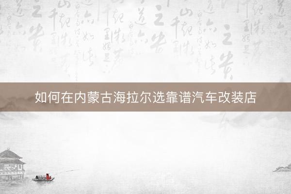 如何在内蒙古海拉尔选靠谱汽车改装店
