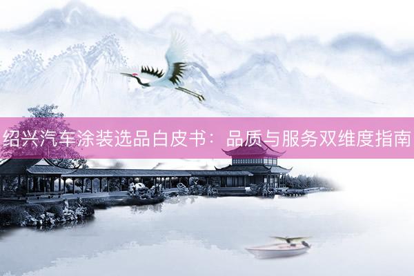 绍兴汽车涂装选品白皮书：品质与服务双维度指南