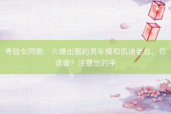 考验女同胞，火爆出圈的男车模和凯迪老总，你选谁？注意他的手