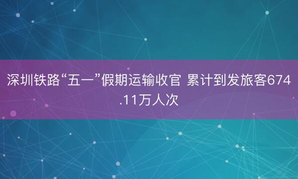 深圳铁路“五一”假期运输收官 累计到发旅客674.11万人次