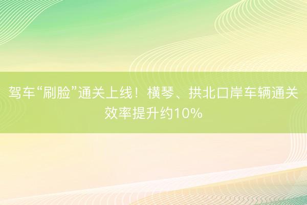 驾车“刷脸”通关上线！横琴、拱北口岸车辆通关效率提升约10%