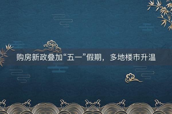 购房新政叠加“五一”假期，多地楼市升温