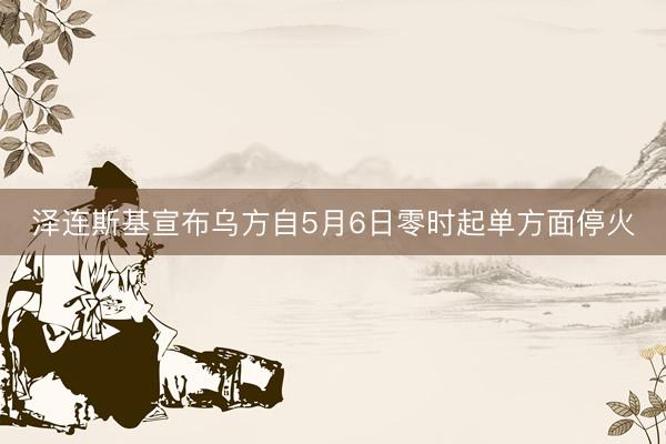 泽连斯基宣布乌方自5月6日零时起单方面停火