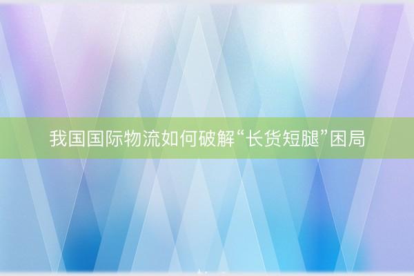我国国际物流如何破解“长货短腿”困局