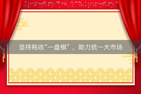坚持税收“一盘棋” ，助力统一大市场