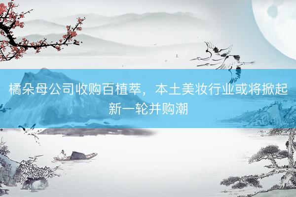 橘朵母公司收购百植萃，本土美妆行业或将掀起新一轮并购潮