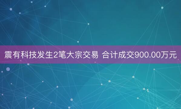 震有科技发生2笔大宗交易 合计成交900.00万元