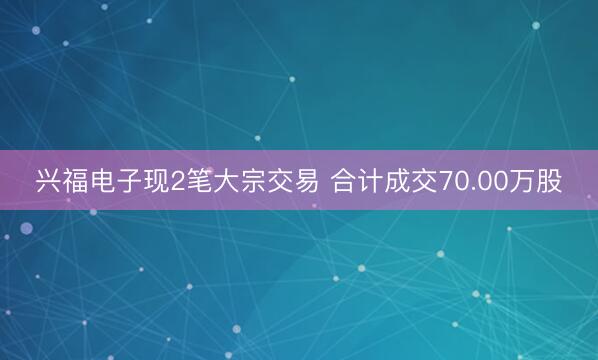 兴福电子现2笔大宗交易 合计成交70.00万股
