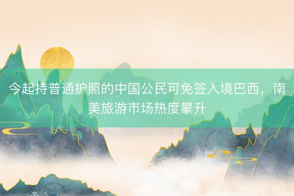 今起持普通护照的中国公民可免签入境巴西，南美旅游市场热度攀升
