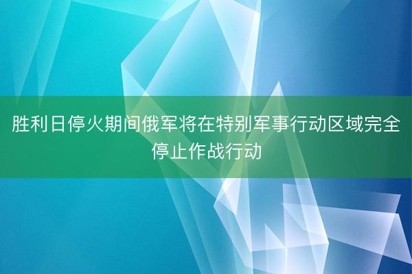 胜利日停火期间俄军将在特别军事行动区域完全停止作战行动