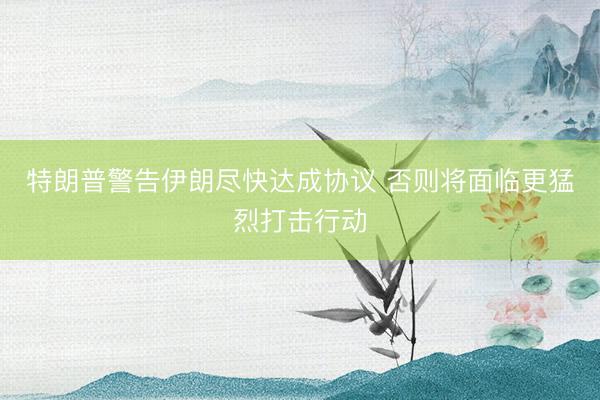 特朗普警告伊朗尽快达成协议 否则将面临更猛烈打击行动