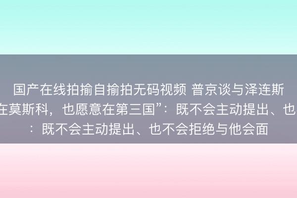 国产在线拍揄自揄拍无码视频 普京谈与泽连斯基会面，称“愿意在莫斯科，也愿意在第三国”：既不会主动提出、也不会拒绝与他会面