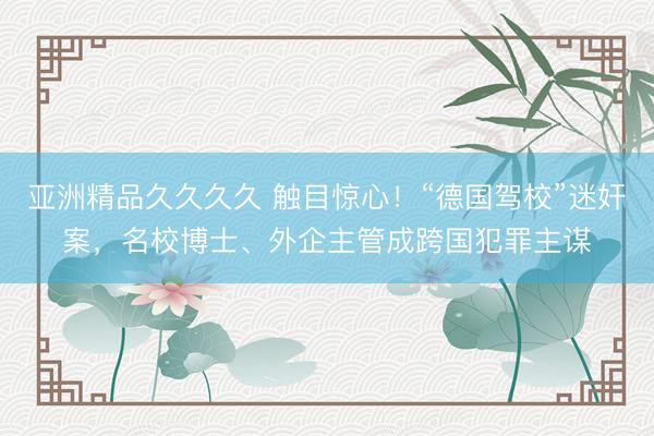 亚洲精品久久久久 触目惊心！“德国驾校”迷奸案，名校博士、外企主管成跨国犯罪主谋